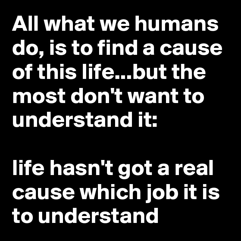 All what we humans do, is to find a cause of this life...but the most don't want to understand it:

life hasn't got a real cause which job it is to understand