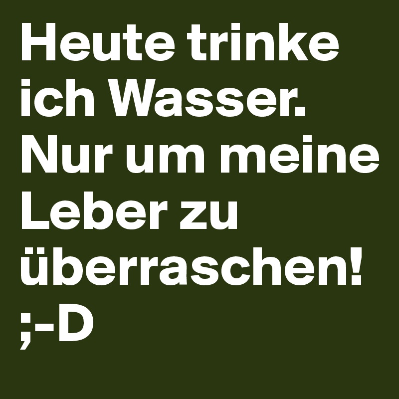 Heute trinke ich Wasser. Nur um meine Leber zu überraschen! ;-D