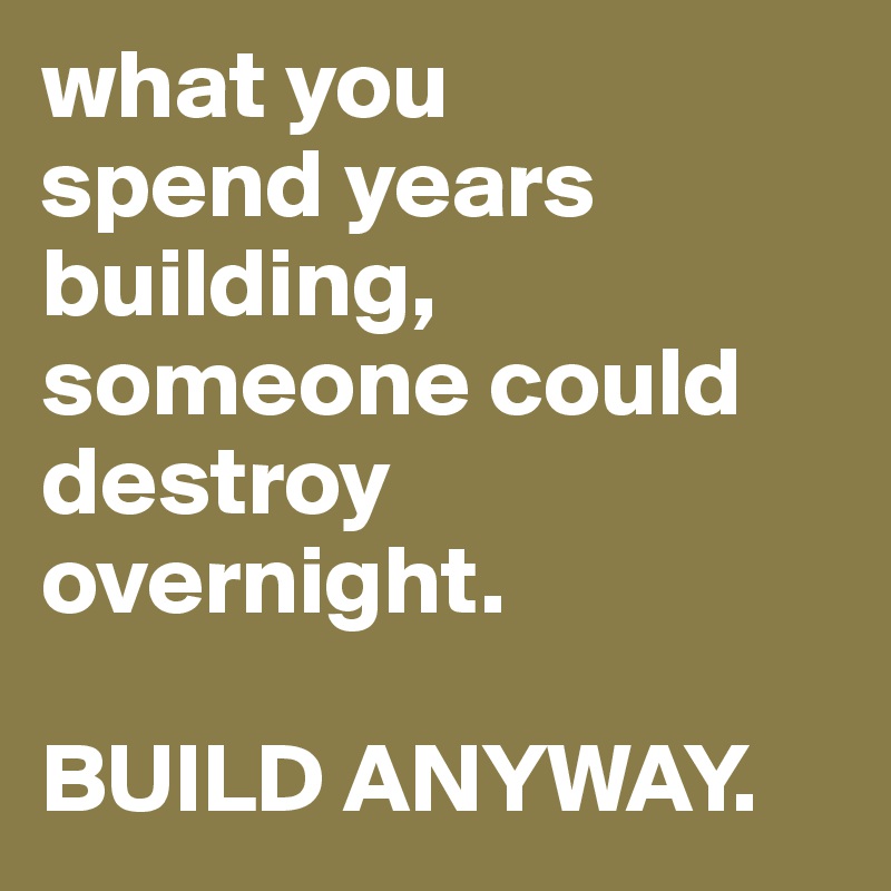 what you 
spend years building, someone could destroy overnight. 

BUILD ANYWAY.