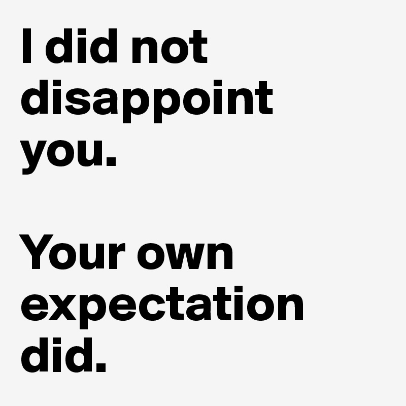 I did not disappoint 
you. 

Your own expectation did.