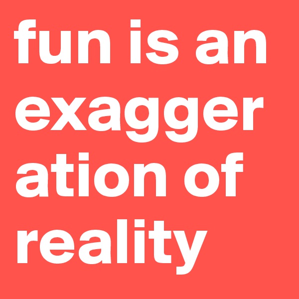 fun is an exaggeration of reality