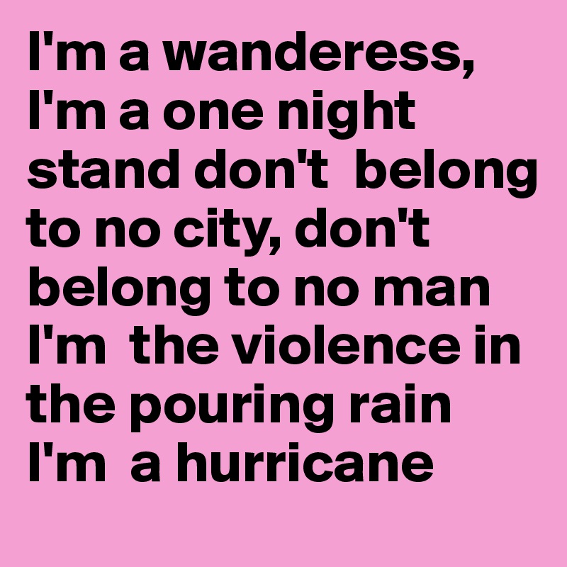 I'm a wanderess, I'm a one night stand don't  belong to no city, don't belong to no man I'm  the violence in the pouring rain I'm  a hurricane