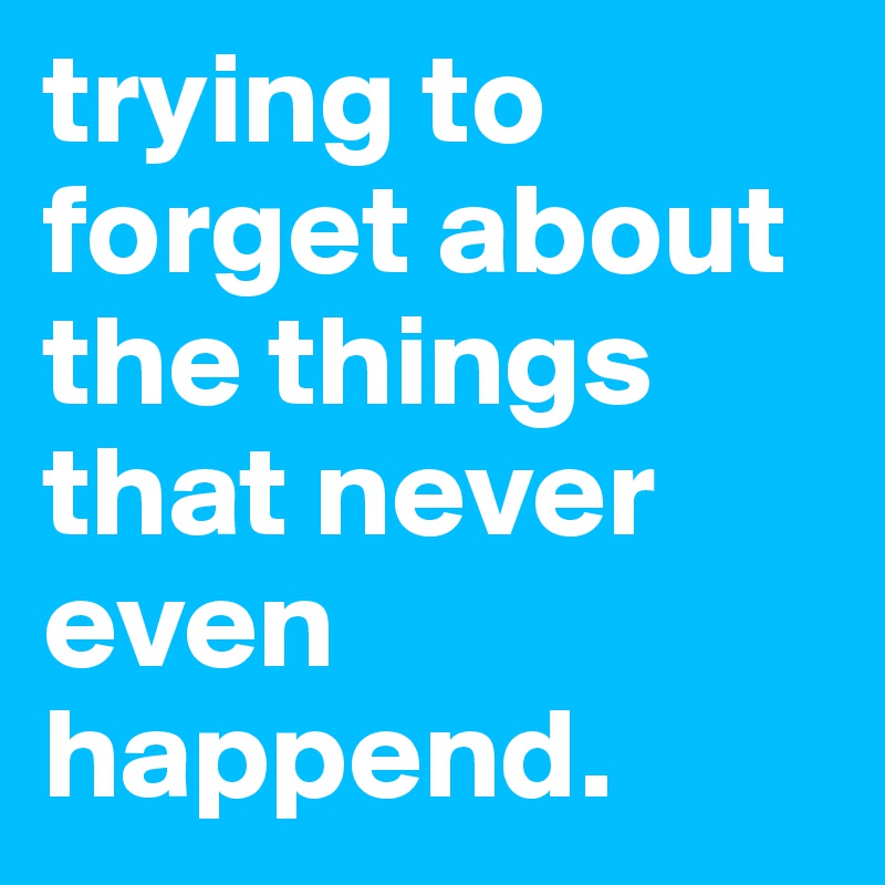 trying to forget about the things that never even happend. 