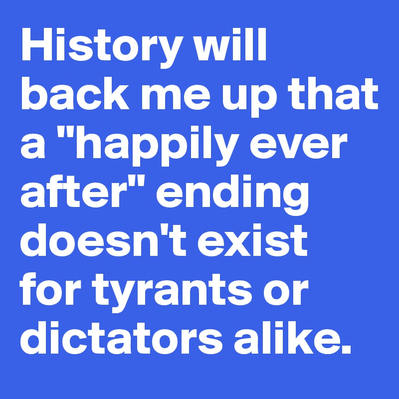 History will back me up that a "happily ever after" ending doesn't exist for tyrants or dictators alike. 