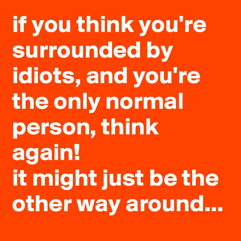 if you think you're surrounded by idiots, and you're the only normal person, think again!
it might just be the other way around...