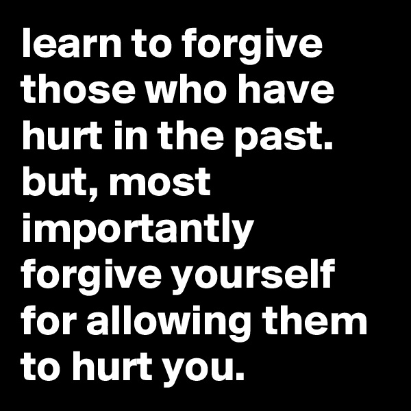 learn to forgive those who have hurt in the past. but, most importantly forgive yourself for allowing them to hurt you.