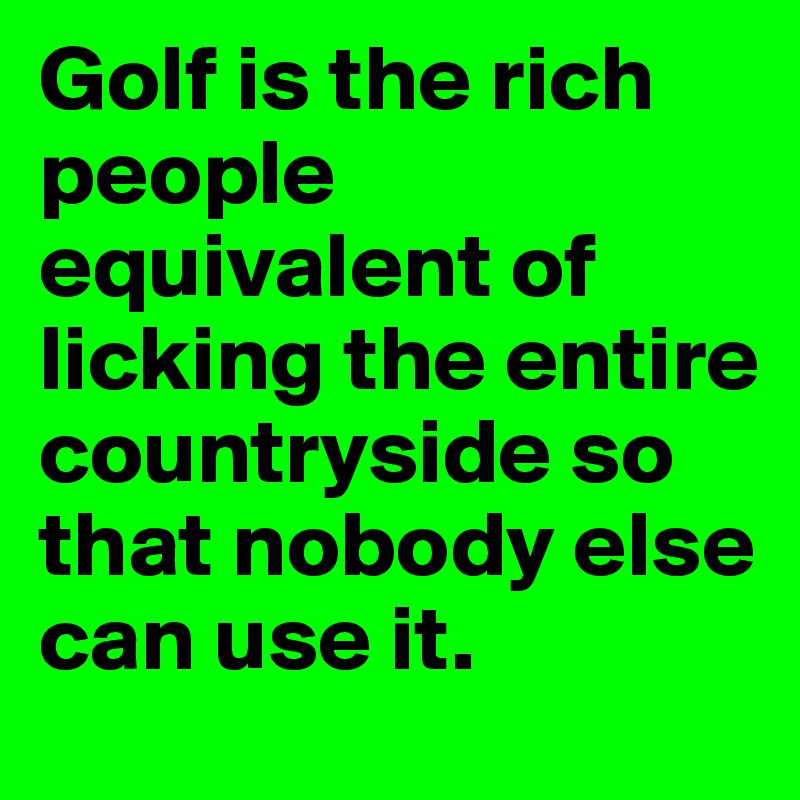 Golf is the rich people equivalent of licking the entire countryside so that nobody else can use it.