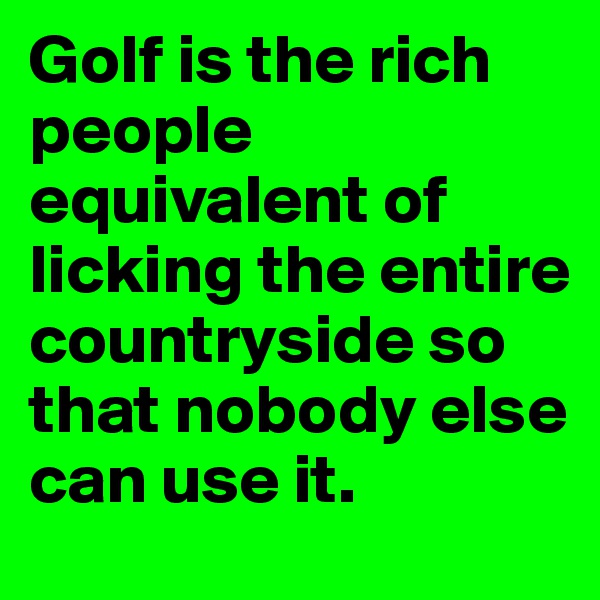 Golf is the rich people equivalent of licking the entire countryside so that nobody else can use it.