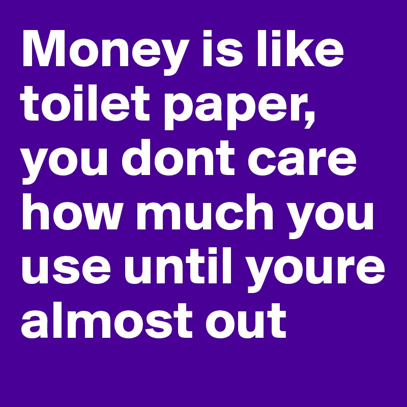 Money is like toilet paper, you dont care how much you use until youre almost out