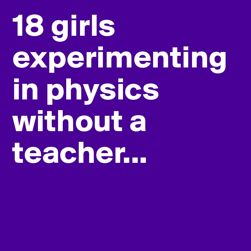 18 girls experimenting in physics without a teacher... 

