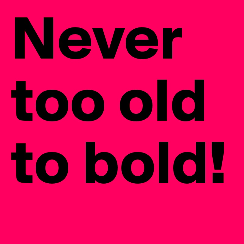 Never too old to bold!