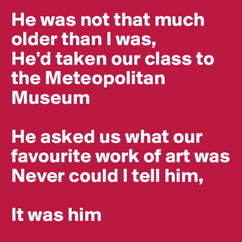 He was not that much older than I was,
He'd taken our class to the Meteopolitan Museum

He asked us what our favourite work of art was
Never could I tell him,

It was him