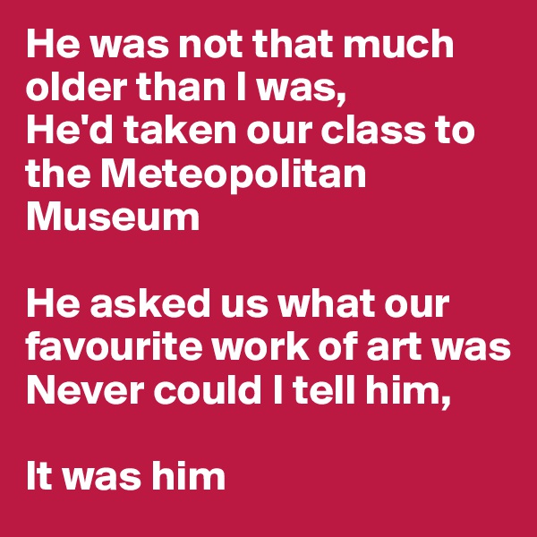 He was not that much older than I was,
He'd taken our class to the Meteopolitan Museum

He asked us what our favourite work of art was
Never could I tell him,

It was him
