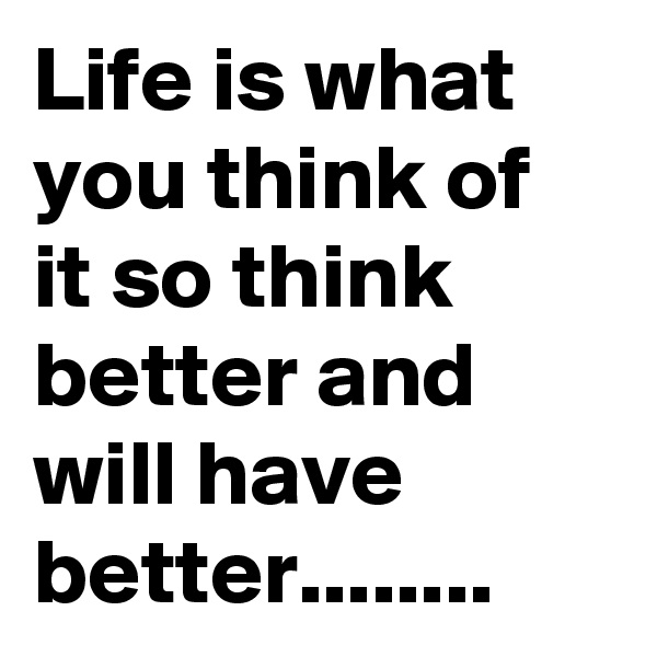 Life is what you think of it so think better and will have better........