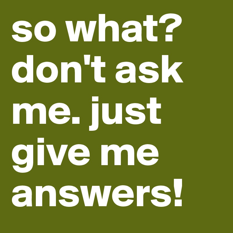 so what? don't ask me. just give me answers!