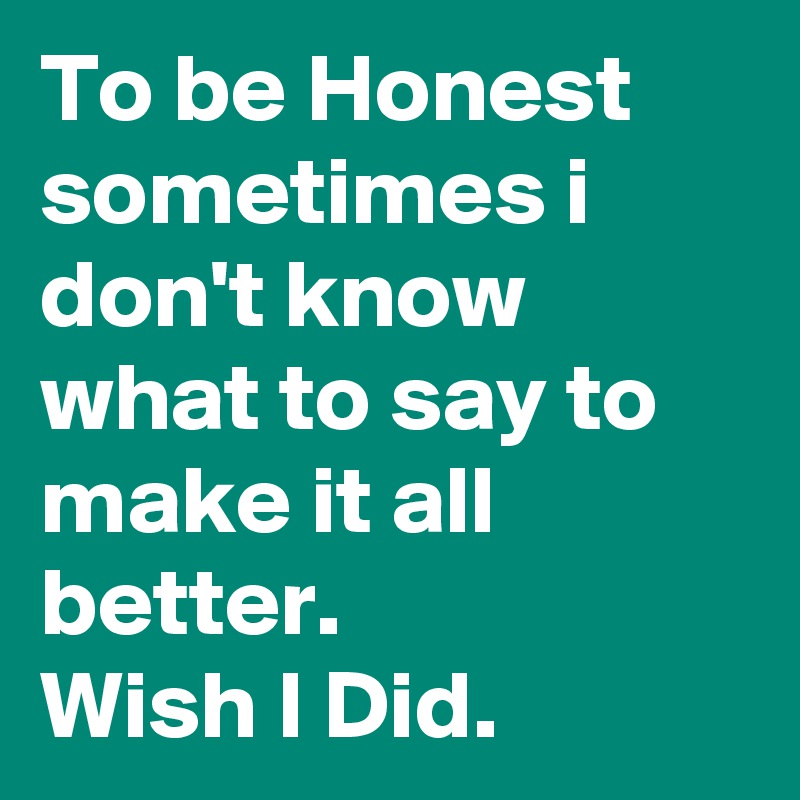 To be Honest sometimes i don't know what to say to make it all better.
Wish I Did. 