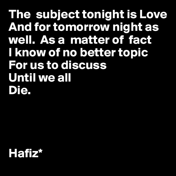 The  subject tonight is Love 
And for tomorrow night as well.  As a  matter of  fact
I know of no better topic
For us to discuss
Until we all
Die.




Hafiz* 