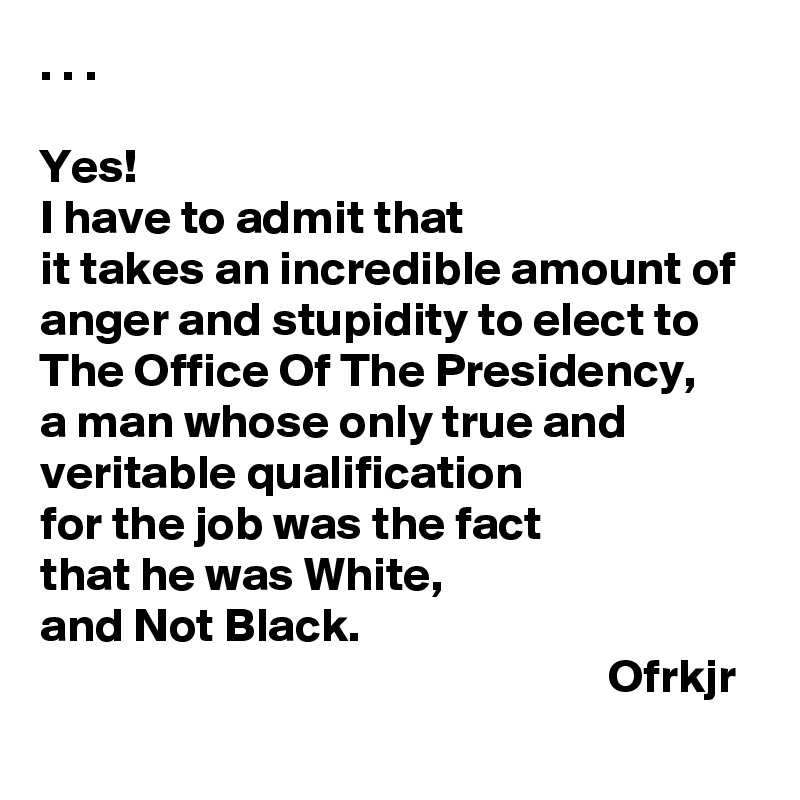 . . .

Yes! 
I have to admit that 
it takes an incredible amount of anger and stupidity to elect to 
The Office Of The Presidency, 
a man whose only true and 
veritable qualification
for the job was the fact 
that he was White, 
and Not Black.
                                                           Ofrkjr