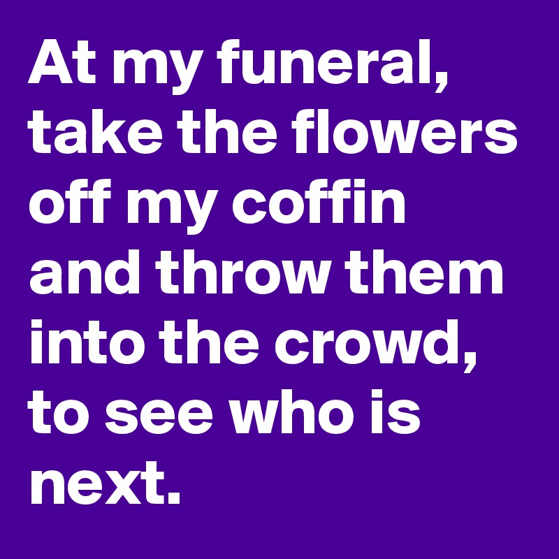 At my funeral, take the flowers off my coffin and throw them into the crowd, to see who is next.