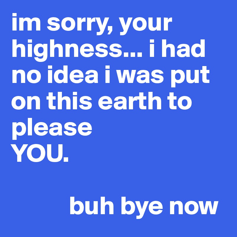im sorry, your highness... i had no idea i was put on this earth to please
YOU. 
         
           buh bye now
