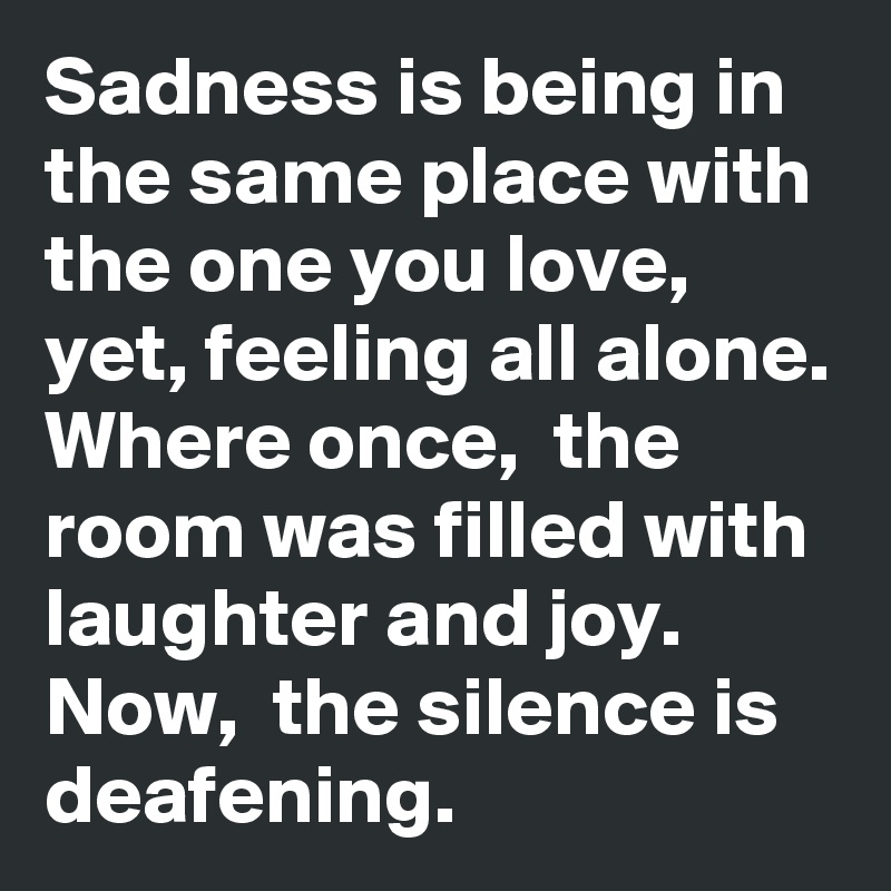 Sadness is being in the same place with the one you love, yet, feeling all alone. 
Where once,  the room was filled with laughter and joy. 
Now,  the silence is deafening. 