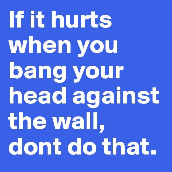If it hurts when you bang your head against the wall, dont do that.