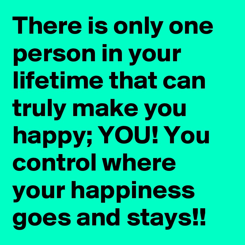 There is only one person in your lifetime that can truly make you happy; YOU! You control where your happiness goes and stays!!