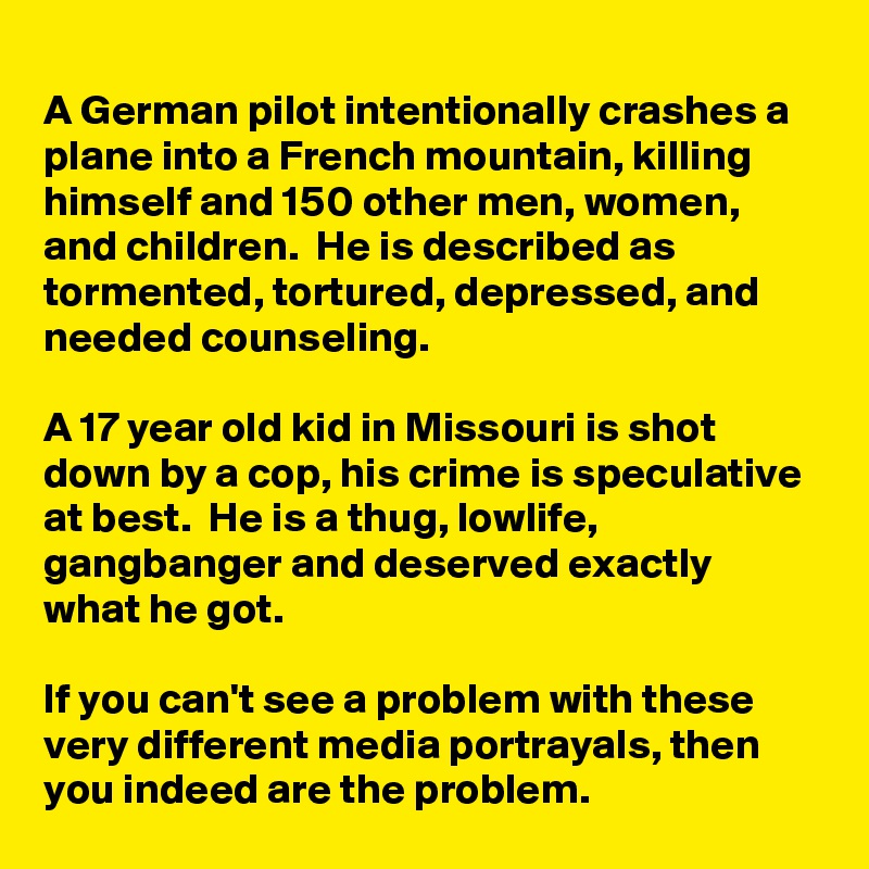 
A German pilot intentionally crashes a plane into a French mountain, killing himself and 150 other men, women, and children.  He is described as tormented, tortured, depressed, and needed counseling.

A 17 year old kid in Missouri is shot down by a cop, his crime is speculative at best.  He is a thug, lowlife, gangbanger and deserved exactly what he got.

If you can't see a problem with these very different media portrayals, then you indeed are the problem.
