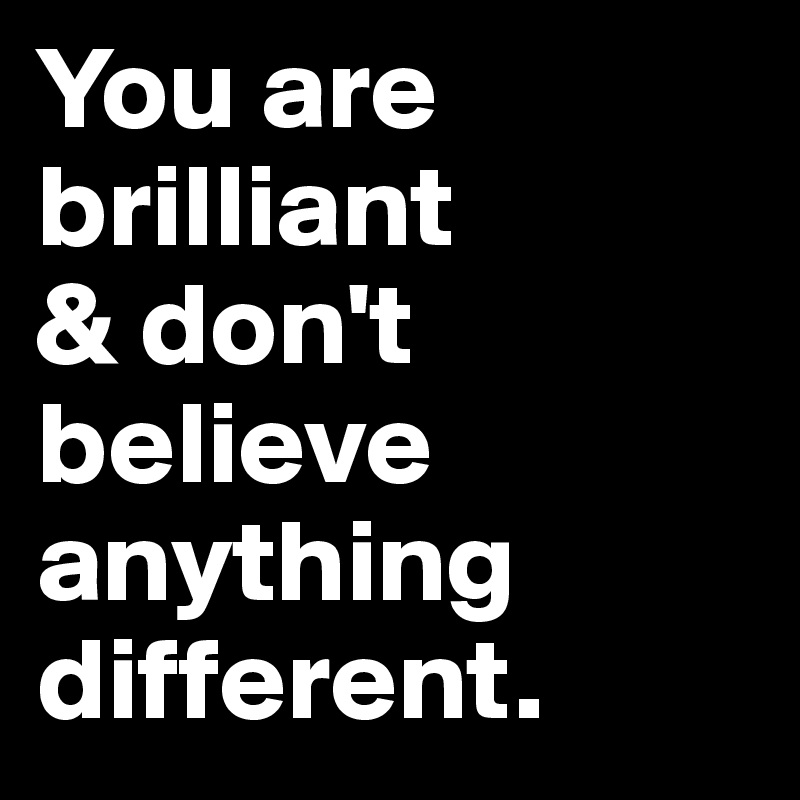 You are brilliant
& don't believe anything different.