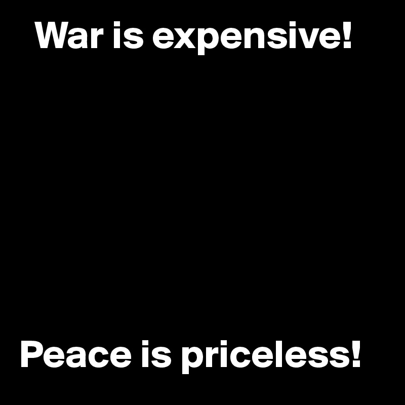   War is expensive!







Peace is priceless!