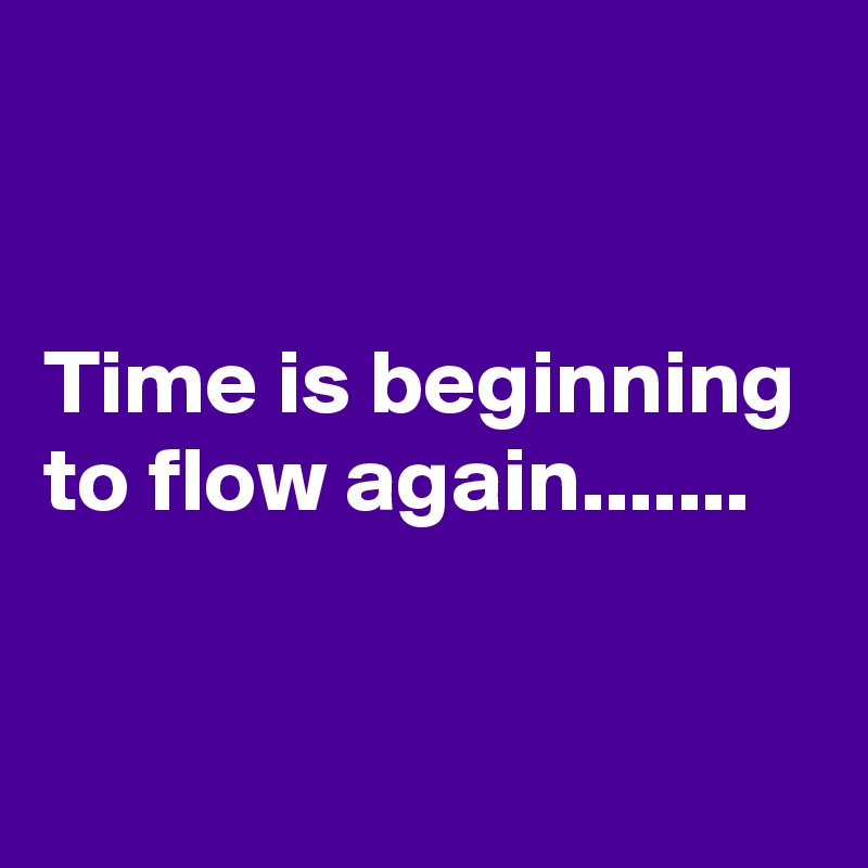 


Time is beginning to flow again.......

