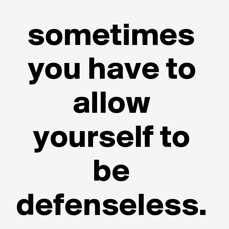 sometimes you have to allow yourself to be defenseless.