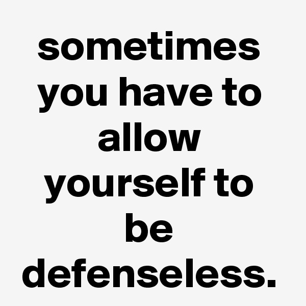 sometimes you have to allow yourself to be defenseless.