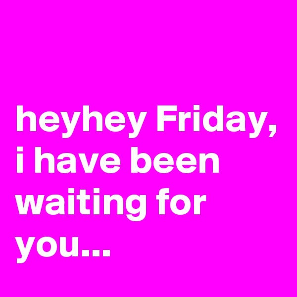 

heyhey Friday, 
i have been waiting for you...