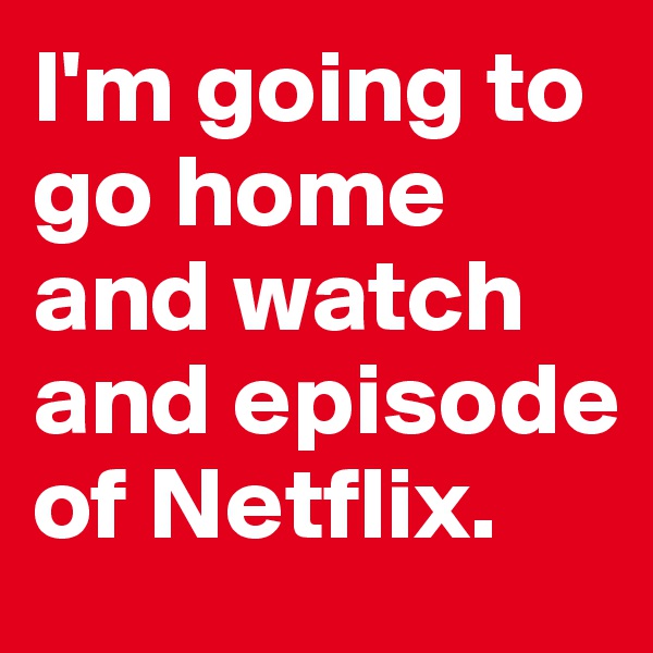 I'm going to go home and watch and episode of Netflix.