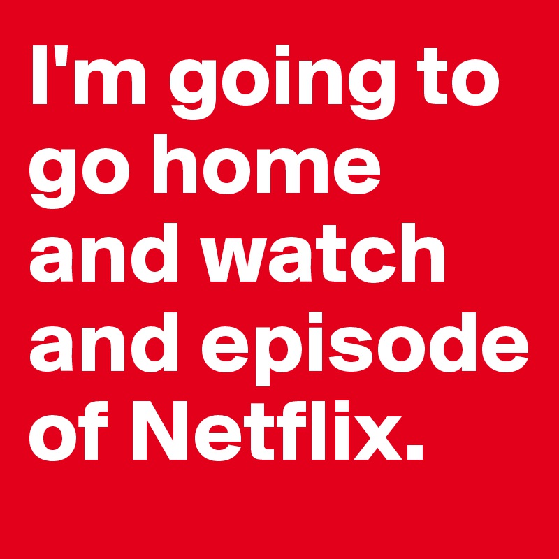 I'm going to go home and watch and episode of Netflix.