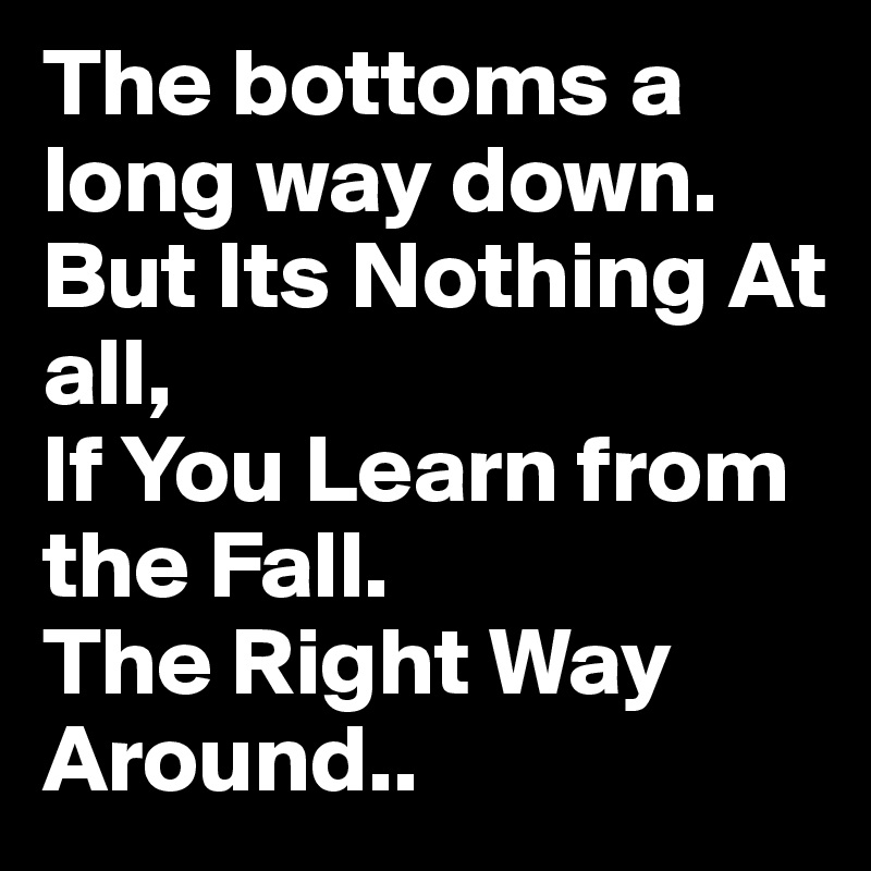 The bottoms a long way down.
But Its Nothing At all,
If You Learn from the Fall.
The Right Way Around.. 