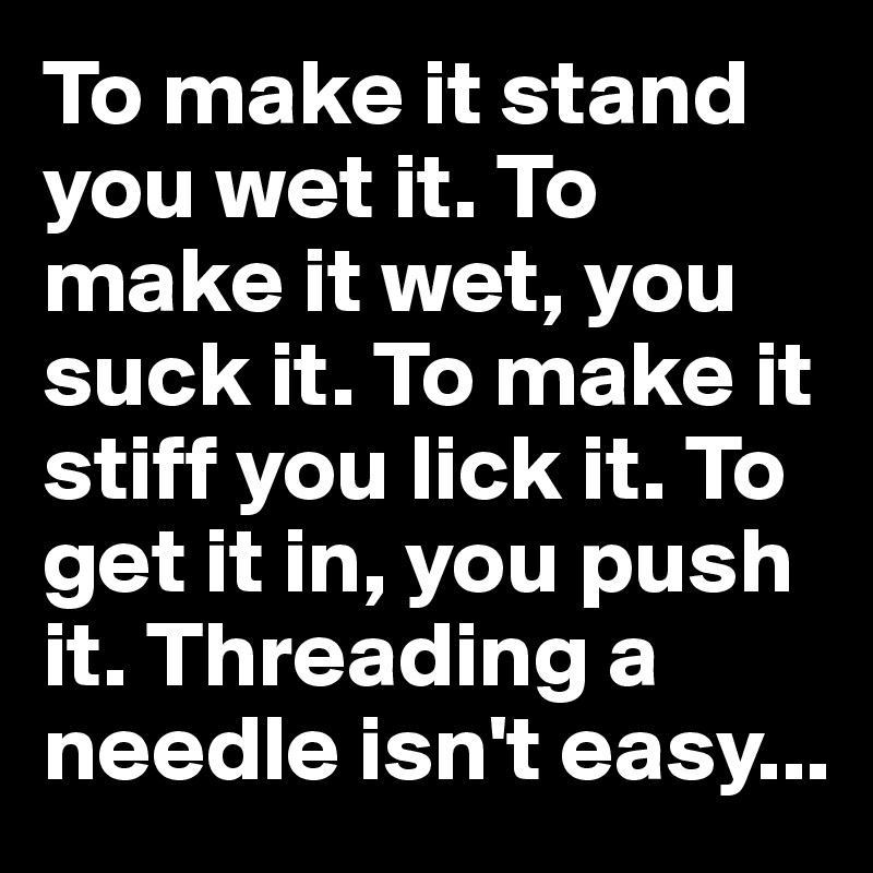 To make it stand you wet it. To make it wet, you suck it. To make it stiff you lick it. To get it in, you push it. Threading a needle isn't easy...