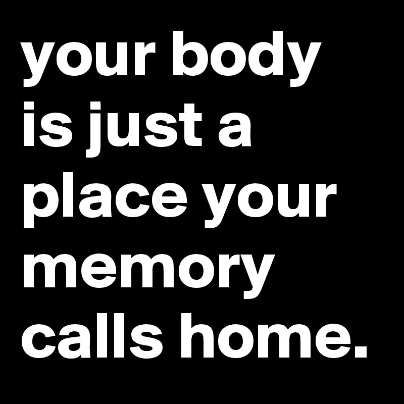 your body is just a place your memory calls home.