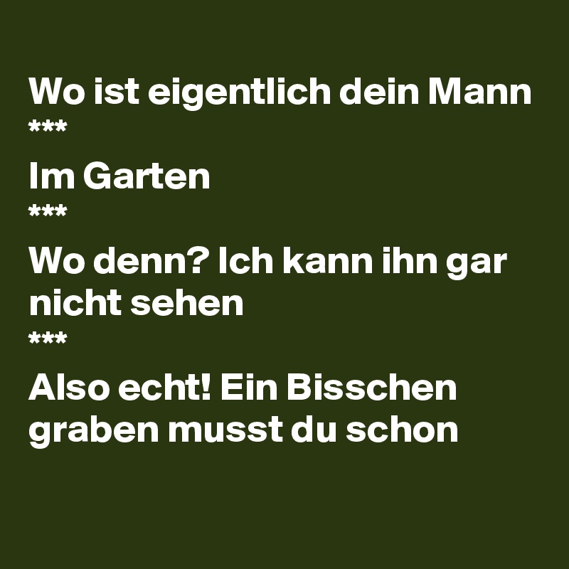
Wo ist eigentlich dein Mann
***
Im Garten
***
Wo denn? Ich kann ihn gar nicht sehen
***
Also echt! Ein Bisschen graben musst du schon
