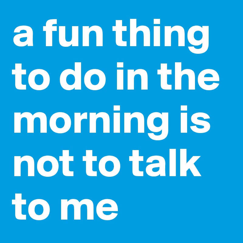 a fun thing to do in the morning is not to talk to me