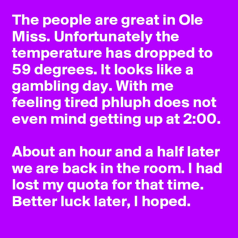 The people are great in Ole Miss. Unfortunately the temperature has dropped to 59 degrees. It looks like a gambling day. With me feeling tired phluph does not even mind getting up at 2:00. 

About an hour and a half later we are back in the room. I had lost my quota for that time. Better luck later, I hoped.