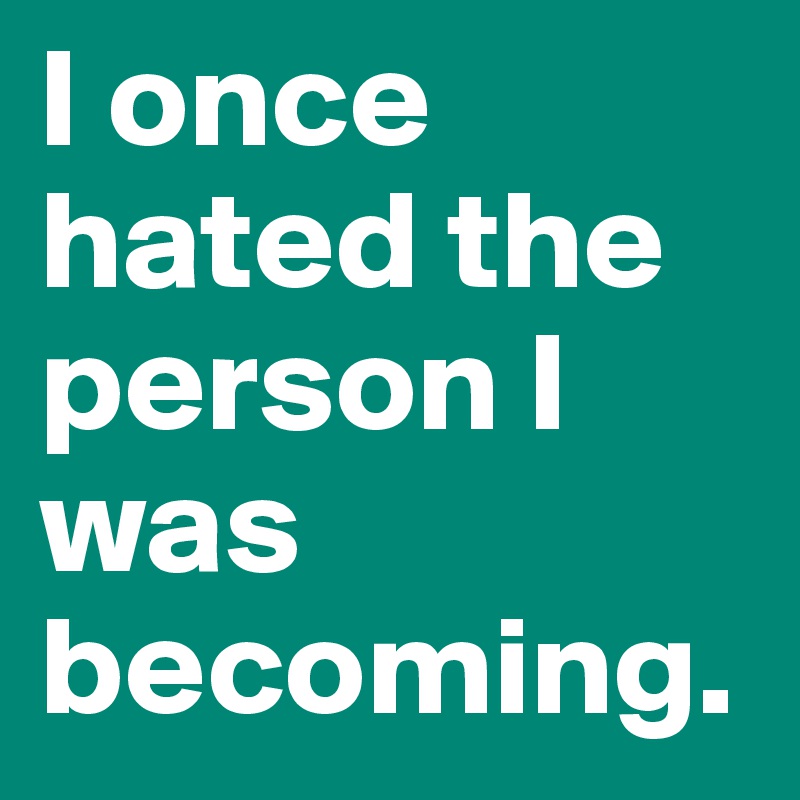 I once hated the person I was becoming.