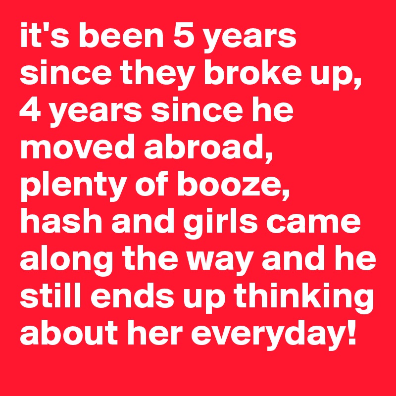 it's been 5 years since they broke up, 4 years since he moved abroad, plenty of booze, hash and girls came along the way and he still ends up thinking about her everyday! 