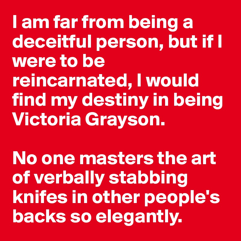 I am far from being a deceitful person, but if I were to be reincarnated, I would find my destiny in being Victoria Grayson. 

No one masters the art of verbally stabbing knifes in other people's backs so elegantly. 
