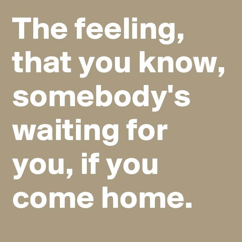 The feeling, that you know, somebody's waiting for you, if you come home.