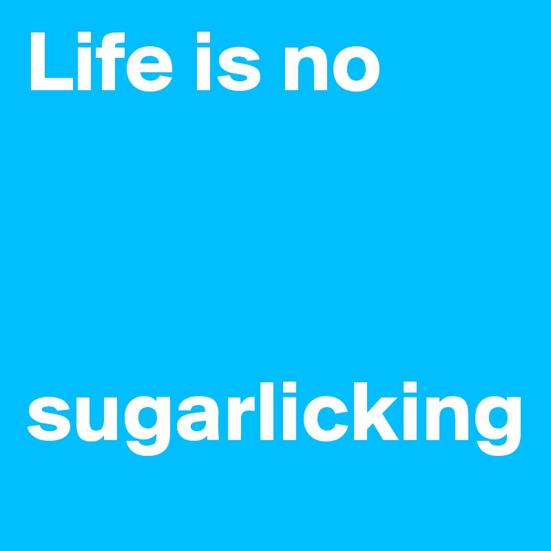 Life is no 



sugarlicking