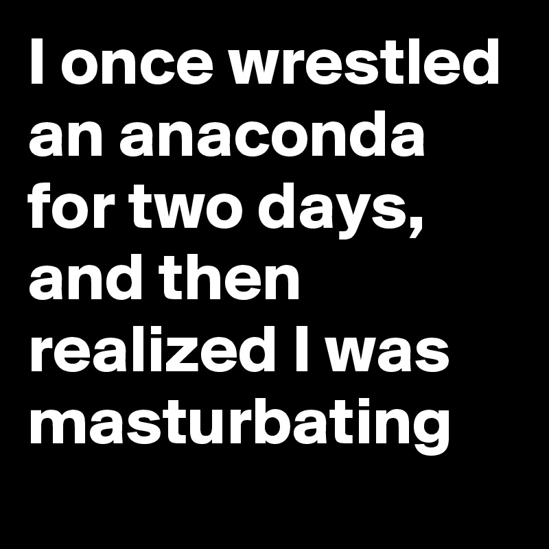 I once wrestled an anaconda for two days, and then realized I was masturbating