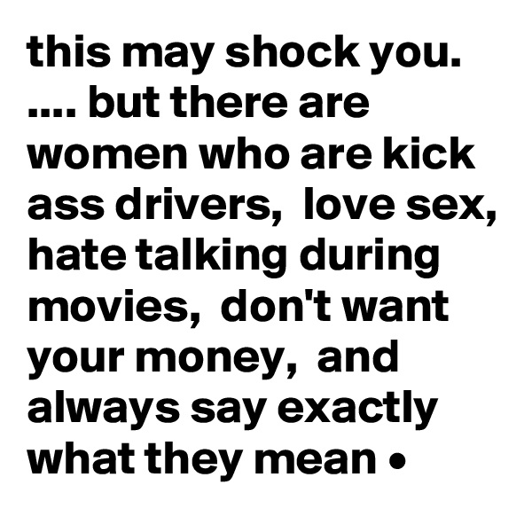 this may shock you. .... but there are women who are kick ass drivers,  love sex, hate talking during movies,  don't want your money,  and always say exactly what they mean •