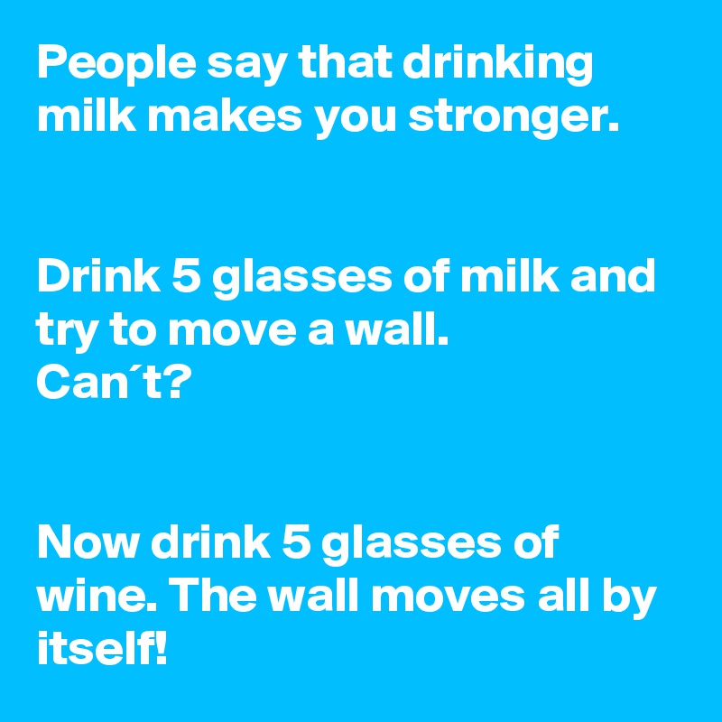 People say that drinking milk makes you stronger.


Drink 5 glasses of milk and try to move a wall.
Can´t?


Now drink 5 glasses of wine. The wall moves all by itself!